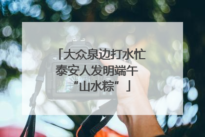 大众泉边打水忙 泰安人发明端午“山水粽”