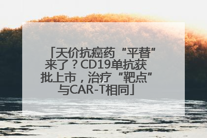 天价抗癌药“平替”来了？CD19单抗获批上市，治疗“靶点”与CAR-T相同