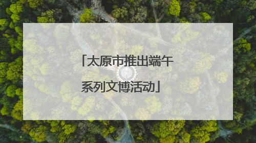 太原市推出端午系列文博活动