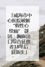 威海市中心医院破解 “假性心绞痛” 谜团：胸廓出口综合征患者18年后获新生