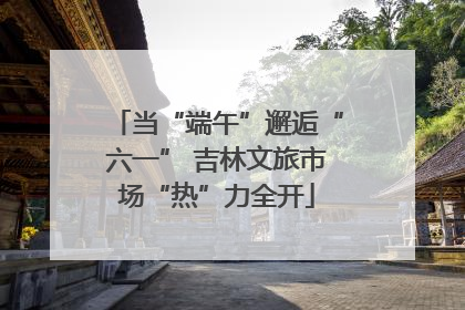 当“端午”邂逅“六一” 吉林文旅市场“热”力全开