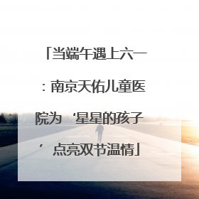 当端午遇上六一：南京天佑儿童医院为‘星星的孩子’点亮双节温情
