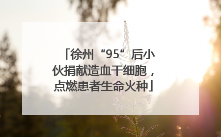 徐州“95”后小伙捐献造血干细胞，点燃患者生命火种