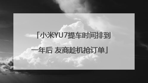 小米YU7提车时间排到一年后 友商趁机抢订单