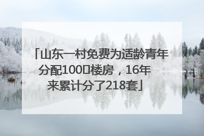 山东一村免费为适龄青年分配100㎡楼房，16年来累计分了218套