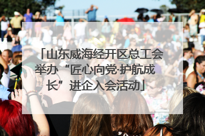 山东威海经开区总工会举办“匠心向党·护航成长”进企入会活动