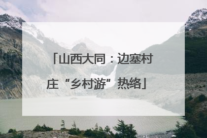 山西大同：边塞村庄“乡村游”热络