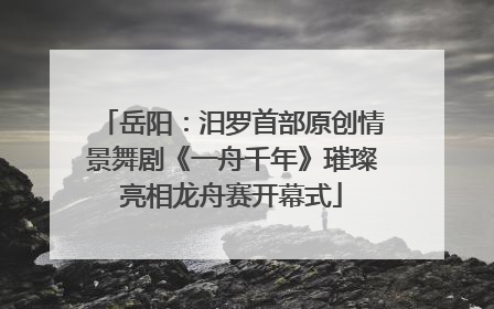 岳阳：汨罗首部原创情景舞剧《一舟千年》璀璨亮相龙舟赛开幕式