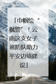 巾帼绘“枫警”！云南这支女子巡防队助力平安边境建设