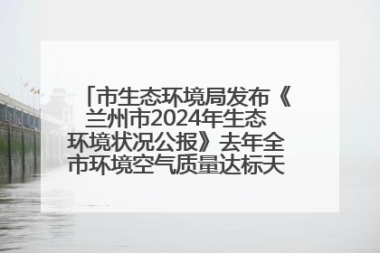 市生态环境局发布《兰州市2024年生态环境状况公报》去年全市环境空气质量达标天数301天