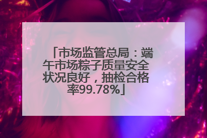市场监管总局：端午市场粽子质量安全状况良好，抽检合格率99.78%