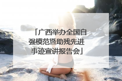 广西举办全国自强模范暨助残先进事迹宣讲报告会