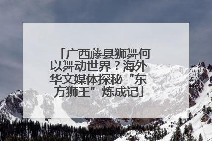 广西藤县狮舞何以舞动世界？海外华文媒体探秘“东方狮王”炼成记