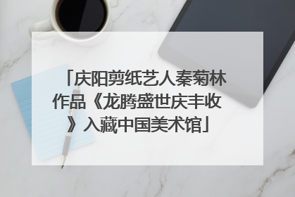 庆阳剪纸艺人秦菊林作品《龙腾盛世庆丰收》入藏中国美术馆