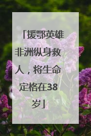 援鄂英雄非洲纵身救人，将生命定格在38岁