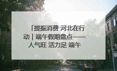 提振消费 河北在行动｜端午假期盘点——人气旺 活力足 端午经济“热浪”迭起