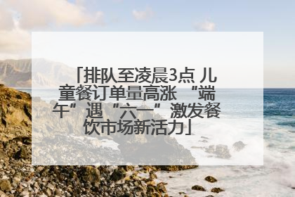 排队至凌晨3点 儿童餐订单量高涨 “端午”遇“六一”激发餐饮市场新活力