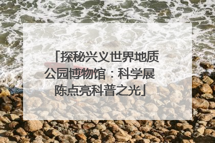 探秘兴义世界地质公园博物馆：科学展陈点亮科普之光