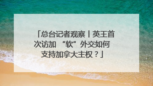 总台记者观察丨英王首次访加 “软”外交如何支持加拿大主权？
