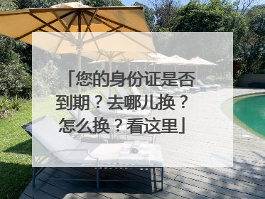 您的身份证是否到期？去哪儿换？怎么换？看这里