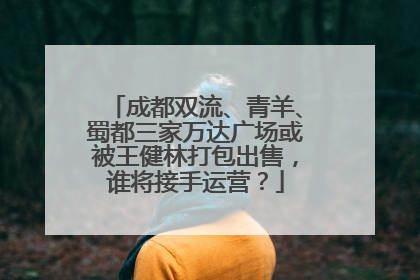 成都双流、青羊、蜀都三家万达广场或被王健林打包出售，谁将接手运营？