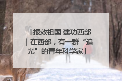 报效祖国 建功西部｜在西部，有一群“追光”的青年科学家