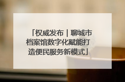 权威发布｜聊城市档案馆数字化赋能打造便民服务新模式
