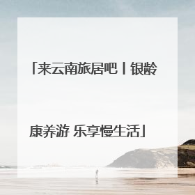 来云南旅居吧丨银龄康养游 乐享慢生活