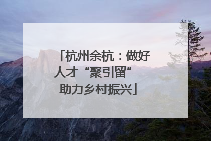 杭州余杭：做好人才“聚引留” 助力乡村振兴