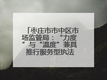 枣庄市市中区市场监管局：“力度”与“温度”兼具 推行服务型执法新范式