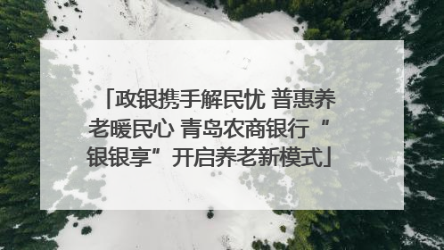 政银携手解民忧 普惠养老暖民心 青岛农商银行“银银享”开启养老新模式