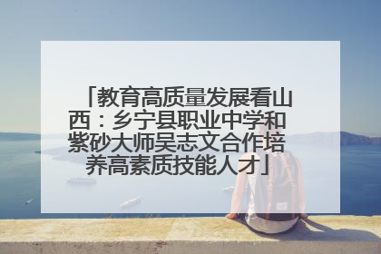 教育高质量发展看山西：乡宁县职业中学和紫砂大师吴志文合作培养高素质技能人才