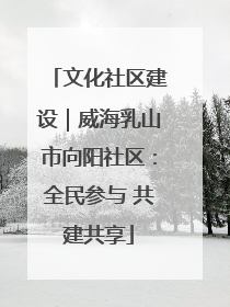 文化社区建设｜威海乳山市向阳社区：全民参与 共建共享