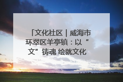 文化社区｜威海市环翠区羊亭镇：以“文”铸魂 绘就文化社区新画卷
