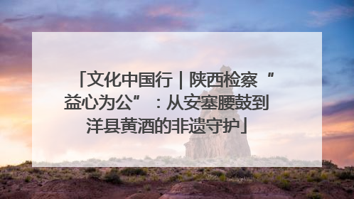 文化中国行｜陕西检察“益心为公”：从安塞腰鼓到洋县黄酒的非遗守护