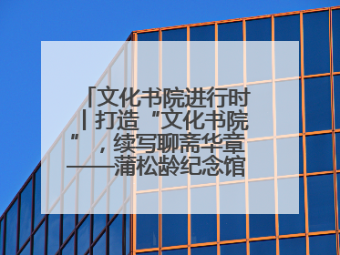 文化书院进行时丨打造“文化书院”，续写聊斋华章——蒲松龄纪念馆活态传承之道
