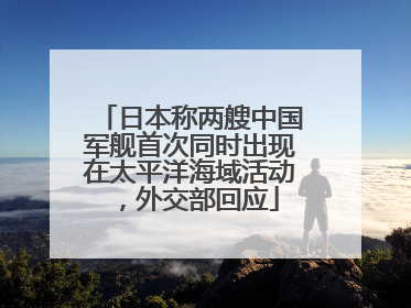 日本称两艘中国军舰首次同时出现在太平洋海域活动，外交部回应