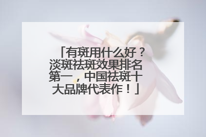有斑用什么好？淡斑祛斑效果排名第一，中国祛斑十大品牌代表作！