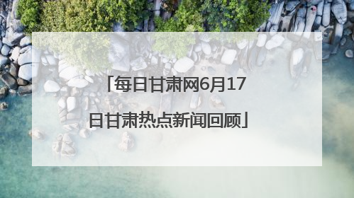 每日甘肃网6月17日甘肃热点新闻回顾
