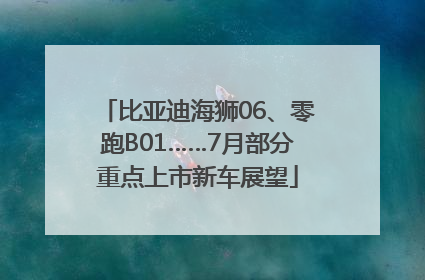 比亚迪海狮06、零跑B01……7月部分重点上市新车展望