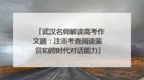 武汉名师解读高考作文题：注重考查阅读鉴赏和跨时代对话能力
