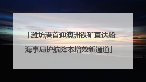 潍坊港首迎澳洲铁矿直达船 海事局护航降本增效新通道