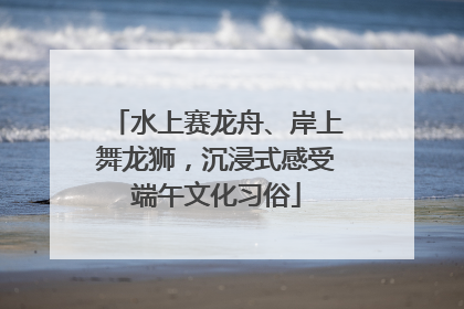 水上赛龙舟、岸上舞龙狮，沉浸式感受端午文化习俗