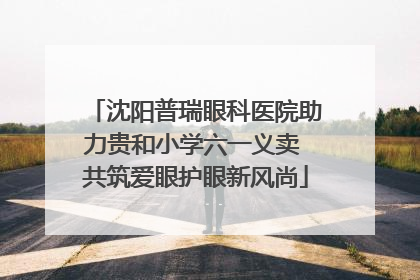 沈阳普瑞眼科医院助力贵和小学六一义卖 共筑爱眼护眼新风尚