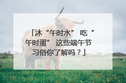 沐“午时水” 吃“午时蛋” 这些端午节习俗你了解吗？