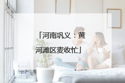 河南巩义：黄河滩区麦收忙