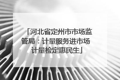河北省定州市市场监管局：计量服务进市场 计量检定惠民生