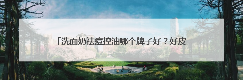 洗面奶祛痘控油哪个牌子好？好皮肤的秘诀！适合油皮的十大洗面奶