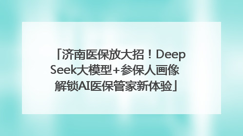 济南医保放大招！DeepSeek大模型+参保人画像 解锁AI医保管家新体验
