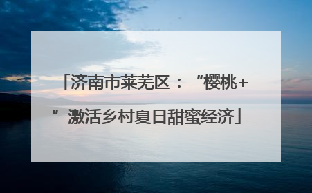 济南市莱芜区：“樱桃+”激活乡村夏日甜蜜经济